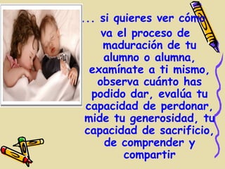 ... si quieres ver cómo
    va el proceso de
    maduración de tu
     alumno o alumna,
  examínate a ti mismo,
   observa cuánto has
  podido dar, evalúa tu
 capacidad de perdonar,
 mide tu generosidad, tu
 capacidad de sacrificio,
     de comprender y
         compartir
 