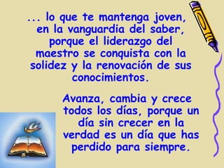 ... lo que te mantenga joven,
  en la vanguardia del saber,
     porque el liderazgo del
  maestro se conquista con la
 solidez y la renovación de sus
         conocimientos.
      Avanza, cambia y crece
      todos los días, porque un
         día sin crecer en la
      verdad es un día que has
        perdido para siempre.
 
