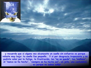 y recuerda que si alguna vez alcanzaste un sueño sin esfuerzo es porque
volaste muy bajo: tu sueño fue pequeño. Y si por desgracia tropezaste y no
 pudiste volar por la fatiga, la frustración, los “no se puede”, los “mañana”,
 el “nunca se ha hecho”, “siempre se ha hecho así”, un jefe, una costumbre
                         …, es porque no sabes soñar
 