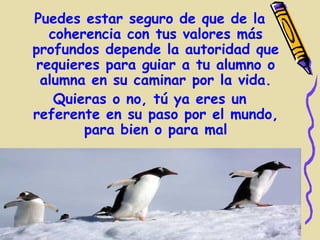 Puedes estar seguro de que de la
   coherencia con tus valores más
profundos depende la autoridad que
 requieres para guiar a tu alumno o
  alumna en su caminar por la vida.
    Quieras o no, tú ya eres un
referente en su paso por el mundo,
        para bien o para mal
 