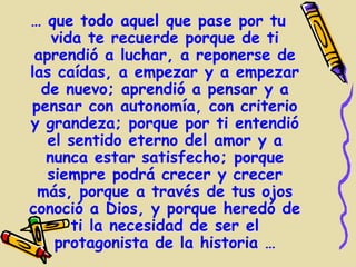… que todo aquel que pase por tu
    vida te recuerde porque de ti
 aprendió a luchar, a reponerse de
las caídas, a empezar y a empezar
  de nuevo; aprendió a pensar y a
pensar con autonomía, con criterio
y grandeza; porque por ti entendió
   el sentido eterno del amor y a
   nunca estar satisfecho; porque
   siempre podrá crecer y crecer
 más, porque a través de tus ojos
conoció a Dios, y porque heredó de
       ti la necesidad de ser el
    protagonista de la historia …
 