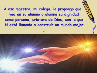 A ese maestro, mi colega, le propongo que
   vea en su alumno o alumna su dignidad
como persona, criatura de Dios, con la que
él está llamado a construir un mundo mejor
                     …
 
