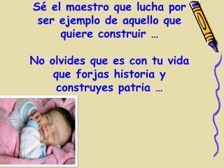 Sé el maestro que lucha por
 ser ejemplo de aquello que
     quiere construir …

No olvides que es con tu vida
    que forjas historia y
     construyes patria …
 
