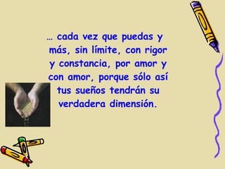 … cada vez que puedas y
más, sin límite, con rigor
y constancia, por amor y
con amor, porque sólo así
  tus sueños tendrán su
  verdadera dimensión.
 