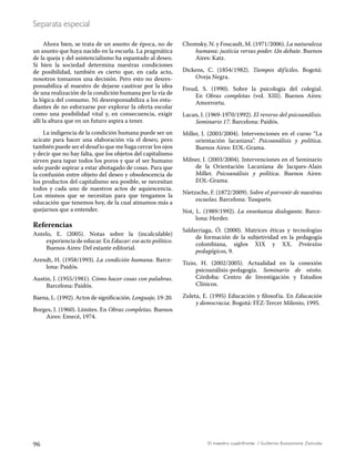 96 El maestro cuadrifronte / Guillermo Bustamante Zamudio
Separata especial
Ahora bien, se trata de un asunto de época, no de
un asunto que haya nacido en la escuela. La pragmática
de la queja y del asistencialismo ha espantado al deseo.
Si bien la sociedad determina nuestras condiciones
de posibilidad, también es cierto que, en cada acto,
nosotros tomamos una decisión. Pero esto no desres-
ponsabiliza al maestro de dejarse cautivar por la idea
de una realización de la condición humana por la vía de
la lógica del consumo. Ni desresponsabiliza a los estu-
diantes de no esforzarse por explorar la oferta escolar
como una posibilidad vital y, en consecuencia, exigir
allí la altura que en un futuro aspira a tener.
La indigencia de la condición humana puede ser un
acicate para hacer una elaboración vía el deseo, pero
también puede ser el desafío que me haga cerrar los ojos
y decir que no hay falta, que los objetos del capitalismo
sirven para tapar todos los poros y que el ser humano
solo puede aspirar a estar abotagado de cosas. Para que
la confusión entre objeto del deseo y obsolescencia de
los productos del capitalismo sea posible, se necesitan
todos y cada uno de nuestros actos de aquiescencia.
Los mismos que se necesitan para que tengamos la
educación que tenemos hoy, de la cual atinamos más a
quejarnos que a entender.
Referencias
Antelo, E. (2005). Notas sobre la (incalculable)
experiencia de educar. En Educar: ese acto político.
Buenos Aires: Del estante editorial.
Arendt, H. (1958/1993). La condición humana. Barce-
lona: Paidós.
Austin, J. (1955/1981). Cómo hacer cosas con palabras.
Barcelona: Paidós.
Baena, L. (1992). Actos de significación. Lenguaje, 19-20.
Borges, J. (1960). Límites. En Obras completas. Buenos
Aires: Emecé, 1974.
Chomsky, N. y Foucault, M. (1971/2006). La naturaleza
humana: justicia versus poder. Un debate. Buenos
Aires: Katz.
Dickens, C. (1854/1982). Tiempos difíciles. Bogotá:
Oveja Negra.
Freud, S. (1990). Sobre la psicología del colegial.
En Obras completas (vol. XIII). Buenos Aires:
Amorrortu.
Lacan, J. (1969-1970/1992). El reverso del psicoanálisis.
Seminario 17. Barcelona: Paidós.
Miller, J. (2003/2004). Intervenciones en el curso “La
orientación lacaniana”. Psicoanálisis y política.
Buenos Aires: EOL-Grama.
Milner, J. (2003/2004). Intervenciones en el Seminario
de la Orientación Lacaniana de Jacques-Alain
Miller. Psicoanálisis y política. Buenos Aires:
EOL-Grama.
Nietzsche, F. (1872/2009). Sobre el porvenir de nuestras
escuelas. Barcelona: Tusquets.
Not, L. (1989/1992). La enseñanza dialogante. Barce-
lona: Herder.
Saldarriaga, Ó. (2000). Matrices éticas y tecnologías
de formación de la subjetividad en la pedagogía
colombiana, siglos XIX y XX. Pretextos
pedagógicos, 9.
Tizio, H. (2002/2005). Actualidad en la conexión
psicoanálisis-pedagogía. Seminario de otoño.
Córdoba: Centro de Investigación y Estudios
Clínicos.
Zuleta, E. (1995) Educación y filosofía. En Educación
y democracia. Bogotá: FEZ-Tercer Milenio, 1995.
 