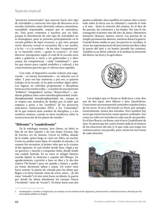 88 El maestro cuadrifronte / Guillermo Bustamante Zamudio
Separata especial
“proyectos transversales” que mueven hacia otro tipo
de actividades y convocan otro tipo de discursos en la
escuela: inclusión, amor, diversión, valores, autoestima,
sexualidad responsable, respeto por la naturaleza,
etc. Esto pone contentos a muchos: por un lado,
porque la distribución de este tipo de actividades no
es homogénea, pues se presenta principalmente en la
escuela pública de bajos recursos, y, por otro, porque
cierto discurso actual se encuentra allí a sus anchas:
a la luz —o a la sombra— de las tales “competencias”
se va haciendo cierto —¡quién lo creyera!— el viejo
discurso maniqueísta según el cual de la escuela unos
salen a gobernar y otros a ser gobernados y a abrir
zanjas; las competencias —ojalá “ciudadanas”— para
los que tienen poco capital simbólico y cultural, y los
conocimientos para los que sí valoran esos capitales.
Con todo, el dispositivo escolar todavía está orga-
nizado —al menos formalmente— en relación con el
saber. Y para eso hay maestros; y por eso, si quieren
trabajar en la escuela, se les pide acreditar algún saber.
Los lugares no referidos propiamente a disciplinas
teóricasselosremiteaellas—anombredeunaintención
“holística”, “integradora”, incluso “democrática”—, me-
diante palabras tales como interdisciplinariedad, multi-
disciplinariedad, transdisciplinariedad, etc., aunque ya
se respira una atmósfera de desdén por el saber que
empieza a pasar a los “nombres” de los proyectos
educativos institucionales (PEI), a los “contenidos”
de lo que todavía tiene nombre de disciplina, y a los
nombres mismos, cuando se tiene incidencia sobre la
reestructuración de los planes de estudio.2
“Bifronte” y “cuadrifronte”
En la mitología romana, Jano (Janus, en latín) es
hijo de un dios (Apolo) y de una mujer (Creusa, hija
de Erecteo, rey de Atenas). Creció en Delfos, alejado
de la madre, quien luego se casó con Xifeo, un mortal.
Como no podían tener hijos, él consultó al oráculo, y el
consejo fue secuestrar al primer niño que se le cruzara
al día siguiente, el cual resultó siendo Jano. Llegó a ser
un guerrero y marchó a conquistar Italia, donde fundó
una ciudad: Janícula. En su reino se refugió Saturno
cuando Júpiter lo destronó y expulsó del Olimpo. En
agradecimiento, convirtió a Jano en dios y le dio dos
rostros (“bi-fronte”) para ver pasado y futuro, y poder
así tomar decisiones sabias y justas. Un rostro mira
hacia oriente, la puerta de entrada para las almas que
llegan a la tierra (oriente viene de oriris, nacer… de ahí
viene “oriundo”); el otro mira hacia occidente, la puerta
por donde las almas abandonan los cuerpos físicos
(“occidente” viene de “occiso”). Al mirar hacia esos dos
puntos cardinales, Jano equilibra el cosmos: abre o cierra
todo sobre la tierra con su voluntad y controla el cielo
y el mar… hasta la rotación del cosmos. Es el dios de
las puertas, los comienzos y los finales. Por esto le fue
consagrado el primer mes del año: de Janus, obtenemos
Ianuarius (January, Janeiro, enero). Las puertas de su
templo permanecían abiertas, mientras durara la guerra.
Cuando Roma estaba en paz, las puertas se cerraban. A
veces, las representaciones de Jano tienen una llave (abre
la puerta del año) y un bastón (preside los caminos).
También es un héroe cultural: se le atribuye la invención
del dinero, las leyes y la agricultura.
Los templos que en Roma se dedicaron a este dios
son de dos tipos: Jano Bifrons y Jano Quadrifrons.
Conocemos esa monumental costumbre arquitectónica
de los arcos. El arco del triunfo en París, por ejemplo.
Generalmente, tienen dos entradas. Pero también hay
arcos que miran hacia los cuatro puntos cardinales. Son
como un cubo con entradas en cada una de sus paredes.
En el foro Boacio, en Roma, está el arco Cuadrifronte de
Jano. Se piensa que los cuatro frontis indican el número
de las estaciones del año (y el que cada uno tenga tres
ventanas parece una prueba, pues, serían los tres meses
de cada estación).
2 Autobiografía y Asombro e Imaginación, por ejemplo, son los nombres de dos asignaturas, pertenecientes a sendas licenciaturas, ofrecidas por dos
universidades públicas en Bogotá.
 
