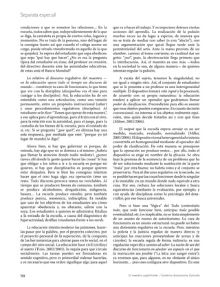 90 El maestro cuadrifronte / Guillermo Bustamante Zamudio
Separata especial
condiciones a que se someten las relaciones… En la
escuela, todos saben que, independientemente de lo que
se diga, la cantaleta es propia de ciertos roles, lugares y
momentos. No se trata de la persona, sino del lugar, de
la consigna (tanto así que cuando el colega asume un
cargo, puede vérselo transformado en aquello de lo que
se quejaba). Se espera del estudiante que sepa obedecer,
que sepa “qué hay que hacer”. ¿No es esa la pregunta
típica del estudiante en clase, del profesor en reunión,
del directivo docente ante las autoridades educativas,
de estas ante el Banco Mundial?
Lo relativo al discurso regulativo del maestro —
en la educación opera todo el tiempo un discurso de
mando— constituye su cara de funcionario, la que tiene
que ver con la disciplina (discipulina era el rejo para
castigar a los discípulos). Así, la educación ha de ser
entendida como una articulación, como una tensión
permanente, entre un propósito instruccional (saber)
y unos procedimientos regulativos (disciplina). Al
estudiante se le dice: “Tienes que operar de esta manera”,
y eso aplica para el aprendizaje, para el trato con el otro,
para la relación con la autoridad, para el juego, para la
custodia de los bienes de la escuela, para el cuidado de
sí, etc. Si se pregunta “¿por qué?”, en últimas hay una
sola respuesta, por mediada que esté: “porque yo (el
lugar de mando) lo digo”.
Ahora bien, si hay que gobernar es porque, de
entrada, hay algo que no se domina a sí mismo: ¿habría
que llamar la atención donde nadie molesta?, ¿poner
tareas allí donde la gente quiere hacer las cosas? Si hay
que obligar a los niños a ir a la escuela es porque no
quieren, si hay que disciplinarlos es porque quieren
estar disipados. Pero si bien las consignas intentan
hacer que el otro haga algo, esa operación tiene un
resto. Todo discurso provoca restos no reciclables. Al
tiempo que se producen bienes de consumo, también
se produce alcoholismo, drogadicción, indigencia,
basura… La escuela produce estudio, pero también
produce pereza, resistencia, indisciplina. Es notable
que uno de los objetivos de los estudiantes sea cómo
aparentar obediencia y, no obstante, salirse con la
suya. Los estudiantes a quienes se administra Ritalina
a la entrada de la escuela, a causa del diagnóstico de
hiperactividad, desfilan triunfantes frente a los nerds.
La educación intenta moderar las pulsiones, hacer-
las pasar por la palabra, por el proyecto colectivo, por
el proyecto personal de la superación, de la conquista
de las herramientas para abrirse paso en lo social, en el
campo del otro social. La educación hace civil (civiliza)
al sujeto (Tizio, 2002/2005), lo regula para que circule
socialmente. Las tareas pueden ser formadoras en
sentido cognitivo, pero es primordial ordenar hacerlas,
y es necesario que esa orden signifique algo para aquel
que va a hacer el trabajo. Y es imperioso detener ciertas
acciones del aprendiz. La realización de la pulsión
muchas veces no da lugar a esperas, de manera que
no se trata de mediar con saber (o con “afecto”), con
una argumentación que quizá llegue tarde ante la
perentoriedad del acto. Ante la mano provista de un
alambre, camino al toma-corriente, es cardinal dar un
grito: “¡no!”, pues, la electrocución llega primero que
la interlocución. Así, el maestro es uno más —todos
en la sociedad lo son, de alguna manera— de quienes
intentan regular la pulsión.
A escala del sujeto, tenemos la singularidad, no
ser igual a ningún otro. Así, el conjunto de estudiantes
que se le presenta a un profesor es una heterogeneidad
múltiple. El dispositivo tomará este input y lo procesará,
de acuerdo con su propia naturaleza: la educación
tenderá a aplicar un operador que podríamos llamar
poder de clasificación. Precondición para ello es asumir
que esos objetos pueden compararse. En cuanto decisión
convencional, no interesa si los objetos realmente equi-
valen, sino quién decide tratarlos así y con qué fines
(Milner, 2003/2004).
El output que la escuela espera arrojar es un ser
medido, marcado, evaluado, normalizado (Miller,
2003/2004).Eldispositivotomaheterogeneidadeintenta
convertirla en homogeneidad mediante el operador del
poder de clasificación. De esta manera se presupone
que la operación no produce restos… por ello, todo el
dispositivo se erige en nombre de la eficacia. Se obra
bajo la premisa de la existencia de un problema que ha
de ser solucionado mediante la sustitución de la parte
“mala” por otra buena: no habría resto y el conjunto se
preservaría. Para el discurso regulativo en la escuela, no
esposiblehacerquelascosasfuncionendesdelosingular
y lo inestable, en un mundo donde nada equivale a otra
cosa. Por eso, rechaza las soluciones locales y busca
equivalencias (mediante la evaluación, por ejemplo, y
con ayuda de disciplinas como la psicología del desa-
rrollo), por eso busca universales.
Pero si bien una “lógica” del Todo (controlarlo
todo, que todo funcione bien, anticipar toda posible
eventualidad, etc.) es inaplicable, no se trata simplemente
de un asunto de exceso de autoritarismo. La cara de
funcionario es un asunto estructural: no puede no haber
una dimensión regulativa en la escuela. Pero, mientras
la policía y la justicia regulan de manera directa (y
anticipan las reacciones proveyéndose de armas y de
cárceles), la escuela regula de forma indirecta: es una
regulación específica camino al saber. La razón de ser del
discurso de funcionario es ajustar un espacio en el que
la instrucción sea posible (“La letra con sangre entra”);
ya veremos que, para algunos, es no obstante el único
horizonte… pero eso configura otro dispositivo. En este
 