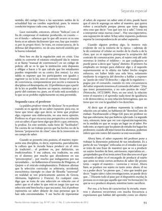 91Revista Infancias Imágenes / pp. 87-97 / vol. 11 No. 2 / julio-diciembre de 2012
Separata especial
sentido, del castigo físico a las sanciones sutiles de la
actualidad hay un cambio superficial, pues, la misma
condición impuso cada cosa, según la época.
Luce razonable, entonces, ofrecer “lúdicas”, con el
fin de compensar el malestar producido, en cuanto —
en el fondo— sabemos que lo que allí ocurre ni es una
fiesta ni se admite fácilmente (por eso, hay que insistir:
es por tu propio bien). Se trata, en consecuencia, de la
defensa del dispositivo, no de una merced asistida por
la buena voluntad.
Pero hoy en día la regulación está en crisis. Una
salida es convertir el estatuto estudiantil (da lo mismo
si se llama “manual de convivencia”) en un código de
policía: allí se ve lo que la institución está dispuesta
a obligar a hacer y lo que calcula que los estudiantes
pueden emprender en su contra (los restos). La otra
salida es suponer que los participantes son iguales y
esgrimir ya no la ley, sino el contrato: firmar el manual
de convivencia, comprometerse por escrito a mejorar la
disciplinaoeldesempeño,etc.Elproblemaesqueapartir
de la ley es posible hacerse un espacio, mientras que a
partir del contrato no, pues, en él todo está acordado y
lo que no se prohíbe explícitamente no está permitido.
Segunda cara: el profesor
La palabra profesor viene de ‘declarar’. Se es profesor
cuando se es agente de un saber expuesto: para eso, se
tiene que tener algo que decir, se tiene que profesar
algo, exponer una elaboración, no una mera opinión.
Profesor es el que encarna una perspectiva en relación
con un saber, el que tiene algo que decir y que, entonces,
lo profesa. En este sentido, nada tiene de “facilitador”.
Da cuenta de un trabajo previo que ha hecho; no de la
famosa “preparación de clase”, sino de la inmersión en
un campo de saber.
Cuando se presenta esta postura, el maestro repre-
senta una disciplina, es decir, representa, parcialmente,
la cultura que la escuela busca producir en el otro:
¡la tradición!… el profesor es, por definición, un
tradicionalista. Y esa cultura, esa tradición, no está
en el alumno: por mucho que ahondemos en sus
“preconceptos”… por mucho que indaguemos por sus
necesidades… no hallaremos el teorema de Pitágoras, el
Quijote o el retículo endoplasmático. Podemos afirmar
que la selección curricular es arbitraria, occidental,
eurocéntrica (ejemplo en clase de filosofía “universal”
en realidad se ven prácticamente autores de Grecia,
Alemania, Inglaterra y Francia). En cualquier caso,
digo que se trata de una selección en relación con el
saber; que es el saber lo que está en juego (no que esa
selección esté bien hecha o que sea justa). Así, el profesor
representa un saber delante de esas personas que le
han sido encomendadas. Y ese hecho de representar
el saber, de exponer un saber ante el otro, puede hacer
que el otro le suponga un saber al maestro, que quiera
volver a escucharlo porque piensa que tiene alguna
otra cosa que decir: “con qué nos irá a salir”, “cómo irá
a interpretar estas nuevas cosas”… Hay una expectativa,
una suposición de saber. Si hay saber expuesto, podemos
esperar la correspondencia de un saber supuesto.
Cuando alguien profesa algo, la manera más
evidente de ver la tontería de la época —además de
la de contestar el celular en medio de la charla o de la
clase, que ya ni siquiera presupone la aceptación del
contrato de comunicación, pues, el sujeto está allí solo
mientras le timbra el teléfono— es que cualquiera se
puede parar a decir que “opina” distinto. El primero ha
empleado un tiempo para elaborar algo y el segundo
supuestamente se lo objeta sin haber hecho ningún
esfuerzo, sin haber leído una sola letra, solamente
mediante la exigencia del derecho a hablar a exponer
su “punto de vista”. El derecho —algo de lo regulativo—
pugna por el comando, cuando en esta circunstancia
del saber expuesto tenemos el comando del saber: “¡Hay
que tener pensamientos, y no solo puntos de vista!”
(Nietzsche, 1872/2009). Pero, en ese nivel, la relación
entre el maestro y el aprendiz nada tiene de igualitaria
o de democrática; es una relación heterogénea, que no
tiene que ver con la igualdad o los derechos.
Al decir que el profesor representa la cultura en
relación con un saber, no hablamos de “derechos”, sino de
trabajo. Parafraseando a Diego Gil: para ser profesor no
hay que esforzarse, hay que haberse esforzado. La segunda
cara, entonces, tiene que ver con exposición/suposición,
en la medida en que se ocupa un lugar en el saber. Por
todo esto, se espera que los planes de estudio los hagan los
profesores; cuando allí intervienen los alumnos, podemos
inferir que este rostro del maestro se está socavando.
Ahora bien, el saber expuesto del profesor pone a
trabajar la dimensión pulsional de sus estudiantes. Es a
partir de sus “energías” enfocadas en el estudio (casi que
se trata de una frase de maestro) que se va a producir
un sujeto: hombre de bien, astrónomo, especialista en…
¡propiedades que él no tenía antes! Este discurso en el que
comanda el saber es el encargado de producir al sujeto
que antes no tenía ciertos atributos de saber (de pronto
tenía —según el maestro— carencias y vicios). Ahora
bien, se produce ese sujeto en tanto resto: ahora, él no
va a poder decir “yo pienso que…”, sino que tendrá que
decir: “según tales y tales investigaciones, se puede decir
que…”. Durante todo el paso por el dispositivo escolar, la
persona no es más que aquello que está “en formación”, lo
que se va a producir después; mientras tanto: sacrificio.
Por eso, a la hora de caracterizar la escuela, maes-
tros y alumnos recurrimos con mucha frecuencia a
expresiones que hablan del aprendiz como un objeto:
 