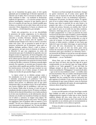 93Revista Infancias Imágenes / pp. 87-97 / vol. 11 No. 2 / julio-diciembre de 2012
Separata especial
que no se transmitan las ganas, pues, el otro queda
aplastado por la totalidad que el docente representa en
relación con el saber. Pero si encarna la relación con el
saber mediante la falta —no mediante la declaración
explícita de ignorancia—, y la encarna porque tiene la
postura investigativa, entonces lo que aparece para el
otro es la muestra de que hay un camino posible para
el deseo, en relación con ese saber (tiene ante sí un caso
concreto). Otros dispositivos lo hacen en relación con
otros objetos… el club deportivo, por ejemplo.
Desde esta perspectiva, no es tan descabellada
la presencia de tantas asignaturas en la educación
básica y media. ¿Para qué ver matemáticas, ciencias
naturales y sociales, literatura, idiomas, filosofía…?
Se oye decir que la escuela está de espaldas a la
realidad porque dizque en la vida no vamos a necesitar
todas esas cosas. Así, se presenta la queja de que si
tenemos inclinación por la literatura, ¿para qué ver
álgebra, biología, química, física?; y que si vamos a
ser ingenieros, ¿de qué sirven la historia, la literatura,
la filosofía? Es que esas asignaturas no están ahí
meramente para que el estudiante las aprenda y las use
después (como se argumenta, de forma lánguida), sino,
fundamentalmente, para que, siendo parte del cuento
de la cultura que les estamos echando entre todos, haya
maestros que representen una posición de deseo frente
a cada una de ellas y, entonces, el alumno muerda algún
anzuelo. Por supuesto, se necesita que el maestro sepa,
y que desee saber aquello que profesa. Desde esta cara,
los interlocutores (a los que hay que enseñar) no son
pares en relación con el saber, aunque el motor del
trabajo sea la idea de que puedan llegar a serlo.
La época actual no es distinta porque antes a
los estudiantes no se les ocurría pegarle al profesor
o intimidar sexualmente a la profesora.5
No: a los
estudiantes siempre se les ha ocurrido ese tipo de cosas,
incluso otras peores. La diferencia está en que antes
interponían algo y no pasaban al acto. No es que hubiera
una norma explícita que lo prohibiera y que por eso
no lo hacían. Podía estar la norma, el caso era que el
estudiante decidía no pasar al acto. Él mismo se detenía.
El efecto de la relación del profesor con el saber producía
en el otro una transferencia, no de información, sino de
relación con el saber (se transfería el trabajo en relación
con el saber) y, entonces, se erigían unos diques. De
manera que se podían pensar cosas como: “No me gusta
esa asignatura, pero el profesor sabe su materia y yo le
estudio”, “No me voy a dedicar a eso, pero es una lógica
muy interesante la que propone”, etc. Se trata de efectos
de la relación, porque había una mediación: el saber.
Sócrates es un buen ejemplo de enseñante. Aunque
no quiere mostrarse así, él actúa como agente del
discurso; sin su manera de estar ahí, de preguntar, de
poner a trabajar al otro, no tendríamos mayéutica…
tendríamos, de pronto, un discurso sofista. Es agente,
pero él no es quien trabaja: quien trabaja es su inter-
locutor, que tiene la posición de un amo frente a lo
poquito que sabe o a lo mucho que pretende saber:
lo sabe con certeza. Sócrates, en cambio, dice “solo sé
que nada sé”, pero no al estilo de una falsa modestia.
Entonces, interroga para que se produzca un vacío…
el saber propiamente va a estar en posición de resto:
tras horas de discusión sobre la belleza, nuestro filósofo
concluye, dirigiéndose a Hipias Mayor: “las cosas bellas
son difíciles”. Todo lo que se ha producido, va a dar al
cesto de la basura. Lo único que parece importarle a
Sócrates es haber puesto a trabajar al otro hasta que
dude de lo que cree saber. Interrogar, no aprovecharse
del error del otro, documentar las creencias más
simples (no es que el otro sea tonto, pues otros,
incluso de renombre, han pensado como él), esperar el
momento justo para introducir un elemento nuevo…
esa invención de Platón es una de las caras del maestro:
la de enseñante. Y esta cara lo hace un complicador, un
dificultador…, no un “facilitador”.
Ahora bien, por un lado, Sócrates no ejerce su
acto por hacer un favor, sino que hay algo de su goce
comprometido en esa elección (que eso tenga efectos
sociales es un “valor agregado”). Y, por otro lado, los
diálogos siempre se dan en relación con algún tema;
tienenesamediación.“Pedagogizar”enausenciadesaber
—que es tal vez una tendencia actual— es ensillar antes
de tener las bestias. Hoy, en cambio, está desapareciendo
la mediación y, en su lugar, aparece una supuesta
“igualdad”. Por eso, cuando las cosas no funcionan, hay
que esgrimir el contrato. O sea, como no hay ley (la ley
es justamente lo que causa el deseo), como no funciona
un sistema de regulación del sujeto, de autorregulación,
entonces ahora lo que hay es contrato.
Cuarta cara: el sabio
La otra cara del maestro es la que tiene lugar cuando
hace trabajar un saber en reserva. Ser maestro no es
obligatoriamente respetar el saber que se tiene, hacerlo
explícito delante del otro, entre otras con el fin de
someterlo. La idea de “preparar clase” está unida a la idea
de responder en un contexto, pero no necesariamente se
trata de una relación con la cultura en general.
El deseo de saber es una ignorancia docta… no una
ignorancia crasa.
5 Circula en Youtube un video donde un estudiante le baja los interiores a la maestra cuando se voltea a escribir en el tablero… y para eso, otro tuvo que
haber estado grabando.
 