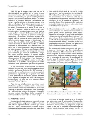 94 El maestro cuadrifronte / Guillermo Bustamante Zamudio
Separata especial
Algo del ser de maestro tiene que ver con la
expectativa de la que nos hizo caer en cuenta Freud: el
maestro no lo dice todo, siempre guarda algo, parece
esperar la oportunidad para que un saber tenga sentido,
gracias a una coyuntura específica, gracias a un interés
singular, a un momento oportuno. Ese maestro al que
se va a escuchar porque se piensa que siempre tiene
algo novedoso para decir, incluso para inventar, es un
maestro cuyo saber está —al menos parcialmente—
en reserva (la invención es el trabajo de ese saber en
reserva). Es alguien a quien se quiere recurrir para
encontrar claves acerca de una pregunta que inquieta.
Aquel que hace pertinente el saber, a condición de saber
cuándo habría que exponerlo, en qué medida habría que
explicitarlo. Esta sabiduría atribuida al maestro tiene
que ver más con lo que se le imputa que con lo que ha
dicho (pero no se la gana por estar en silencio o por leer
de unas diapositivas). Si se limitara a lo dicho, no habría
que volver sobre él. Si se tratara de lo dicho, no habría la
dimensión de la enunciación, de la posición frente a lo
dicho, que es la que, finalmente, constituye su estatuto
de sujeto deseante. De otra forma, el maestro habría
sido trocado por la radio, por el cine, por la televisión,
por la multimedia, por internet. Si estos intentos —porque
ese sueño totalitario siempre ha estado presente
cuando aparece un nuevo medio de transmisión o
almacenamiento de información— han fracasado es
porque la heterogeneidad del salón de clase en realidad es
irreductible, así las medidas de homogenización queden
satisfechas con el aplanamiento que alcanzan a producir.
Si los participantes no son iguales, y el silencio
funciona, en tanto que lo no prohibido está permitido,
entonces hay lugar al deseo. La idea del “problema” es
estructuralenlaescuela:envanoseintentareemplazarlo
por otra cosa, suponiendo que no quedaría resto. Pero,
a veces, no se trata de resolver y la solución puede ser
la no solución, el callejón sin salida, pero asumido,
consentido por este sabio que va un poco más allá del
saber que “le toca” exponer.
Aquí no hay salvadores ante un pánico creado
(“Colombia quedó de penúltimo en las evaluaciones
internacionales”), sino ética ante un hecho estructural.
Mientras lo regulativo quiere volver eficaz a un sujeto
(lo cual implicaría quitarle el síntoma y “adaptarlo”,
es decir, borrarlo bajo el peso de las consignas), lo
instruccional busca que se labre un camino propio.
El panorama actual
La escuela enfrenta actualmente asuntos de droga,
violencia, embarazos tempranos, pandillas. Ante esto,
se le pide una regulación directa —como la que hace la
policía—… todo a nombre de una “formación integral”.
Dos salidas se han intentado, pero sin el paso por el saber:
1.	 Ejerciendo de demócratas. Se cree que la escuela
es represora y que le vendría muy bien un toque de
libertad; que los estudiantes tienen unos derechos.
En concordancia con la supuesta caída de los
macrorrelatos, se desvanece, entonces, el discurso
regulativo, se “da” la palabra (se “empodera”), se
consulta al otro. Pero, igualmente, los resultados
contrarían lo esperado: ahora ya nadie quiere hacer
nada. Diagnóstico reservado.
2.	 O ejerciendo de policías. Se cree que falta es fruncir
más el ceño de la cara del funcionario: aumentar las
penas, poner cámaras, promulgar nuevas legisla-
ciones, hacer requisas, incautar armas mediante la
visita sorpresiva de la policía. Pero, contrario a los
propósitos, el efecto es el incremento de la agresión
y de la falta de respeto; los jóvenes se arman, incluso
cometen crímenes dentro y fuera de la escuela. Los
dos bandos se equipan conforme con la estrategia
bélica. Igualmente: diagnóstico reservado.
En consecuencia, todos se preguntan qué hacer y
se quejan de —o celebran— que ahora los estudiantes
mandan, determinan el funcionamiento de la escuela, e
incluso los planes de estudio. Por ese camino, también
aparece el temor al solicitar la presencia de un acudiente
que ya no produce la expectativa de una llamada de
atención para el estudiante… ¡sino para el docente!,
como muestra la siguiente caricatura, ganadora en un
congreso sobre educación y vida sostenible en São Paulo:
Figura 1.
Fuente: http://chistesconbuenhumor.com/que-notasson- estas
diferencias-en-la-relacion-profesor-alumno-en-1969-y-2009/
Así, como la agresión insiste, se echa de menos
una “dimensión ética” de la formación. Así, a nombre
de la “formación integral”, se emiten ciertos discursos
durante las fiestas patrias y se programan un par de
cursos en los que la militancia fundamentalista del
maestro intenta imponer unas certezas morales en
 