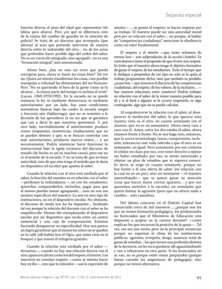 95Revista Infancias Imágenes / pp. 87-97 / vol. 11 No. 2 / julio-diciembre de 2012
Separata especial
función directa al peso del ideal que representan (de
labios para afuera). Pero ¿en qué se diferencia esto
de la rutina del cambio de guardia en la estación de
policía? Se trata de un discurso que acompaña (que
adorna) al acto que pretende intervenir de manera
directa sobre lo indomable del otro… no de los actos
que pretenden hacer posible algo del orden del saber.
No es un currículo integrado, sino agregado ; no es una
“formación integral”, sino amontonada.
Ahora bien, ¿hay en esto un error que pueda
corregirse para, ahora sí, hacer las cosas bien? Tal vez
no. Quien así intenta transformar las cosas, cree posible
manipular a voluntad las dimensiones del ser humano.
Pero “No es queriendo el bien de la gente como se lo
alcanza… la mayor parte del tiempo es incluso al revés”
(Lacan, 1969-1970/1992). En la escuela no se puede
instaurar la ley ni mediante democracia ni mediante
autoritarismo: por un lado, hay unas condiciones
normativas básicas bajo las cuales la escuela surgió
y funciona aún (Saldarriaga), que no se someten a la
decisión de los aprendices (a no ser que se garantice
que van a decir lo que nosotros queremos). Y, por
otro lado, inevitablemente el autoritarismo produce
restos (respuestas, resistencias, retaliaciones) que no
se pueden detener y que, si se buscan controlar con
más autoritarismo, producen nuevos restos…, y así
sucesivamente. Podría intentarse hacer funcionar lo
instruccional bajo la égida exclusiva del discurso de
mando (de hecho es así en muchos casos); pero ese no
es el sentido de la escuela. Y no se trata de que no haya
autoridad, sino de que esta tenga el sentido que le daría
un dispositivo (el escolar) que apunta al saber.
Cuando la relación con el otro está mediada por el
saber, la función del maestro es en relación con el saber
—perdonen la redundancia—, no con los estudiantes:
quererlos, comprenderlos, incluirlos, pagar para que
al menos puedan tomar aguapanela… esos no son sus
asuntos específicos del maestro. Lo son en otro tipo de
instituciones, no en el dispositivo escolar. No obstante,
el discurso de moda nos los ha impuesto… facilitado
tal vez porque la relación del docente con el saber se ha
empobrecido. Hemos ido reemplazando el dispositivo
escolar por un dispositivo que oscila entre un centro
asistencial y una caja de compensación. Estamos
haciendo desaparecer su especificidad. Hoy nos parece
un logro garantizar que al menos los niños no se queden
en la calle (allí habita hoy el Ogro, que antes vivía en el
bosque) y que tomen el refrigerio gratuito.
Cuando la relación está mediada por el saber —
decíamos—, cuando no hay una relación directa con el
otro,aparecenefectoscomolosdelrespeto,elinterés.Los
maestros no enseñan respeto —como se intenta hacer
hoy en día—, sino que lo infunden —uso la expresión de
antaño—…, se ganan el respeto, se hacen respetar por
su trabajo. El maestro puede ser una autoridad moral
pero por su relación con el saber… no porque, al hablar
de “competencias ciudadanas”, mencione la obediencia
como un valor fundamental.
El respeto y el interés —que tanto echamos de
menos hoy— son subproductos de la acción (Antelo). Es
caricaturesco tener el propósito de que el otro nos respete.
Es triste que el maestro ahora tenga el objetivo formativo
de ganar el respeto de los estudiantes. Todo el tiempo que
le dedique a propósitos de ese tipo no solo se le quita al
trabajo propiamente dicho, sino que también es perdido:
¿acaso hoy —que tenemos el discurso de las competencias
ciudadanas, del respeto, de los valores, de la inclusión…—
hay mejores relaciones entre nosotros? Podría trabajar
en relación con el saber de la mejor manera posible para
él; y si al final a alguien se le ocurre respetarlo, es algo
contingente, algo que no se puede calcular.
Al empobrecerse la relación con el saber, al desa-
parecer la mediación del saber, lo que aparece ante
nuestra vista es el otro, en cuanto semejante (no el
alumno, que no es un semejante). Ahora estoy cara a
cara con él. Antes, entre los dos estaba el saber, ahora
estamos frente a frente. No se nos haga raro, entonces,
que la nueva terminología (amor, comprensión, inclu-
sión, tolerancia) esté toda referida a que el otro es un
semejante, un igual. Pero justamente por eso contesta
el celular en clase; por eso, cree tener derecho a opinar
sin haber estudiado; por eso, se siente autorizado a
objetar un plan de estudios que ni siquiera conoce.
Es decir, se erige en cuanto semejante, porque no
hay frente a él una oferta de saber (en relación con
la cual no es un par), sino un semejante —el maestro
autorrebajado— que se quiere ganar su atención
(cosa que hacen mejor ciertos aparatos… y por eso
queremos meterlos a la escuela), un semejante que
quiere limitar la agresión (pero que no ofrece nada a
cambio… solo cantaleta).
Del último concurso en el Distrito Capital han
renunciado cerca de mil maestros…, ¿porque son los
que no tienen formación pedagógica, los profesionales
no licenciados que el Ministerio de Educación está
dispuesto a aceptar en la carrera docente? —como
explican los que encarnan la posición de la queja—. Tal
vez, esa sea una razón, pero no la principal; renuncian
porque no soportan el clima de las instituciones
públicas: agresión, irrespeto, droga, ausencia total de
ganas de estudiar… los que tienen una profesión distinta
de la docencia, no les toca quedarse allí aguantándoselo
y van a rebuscarse en otra parte. Si los licenciados no
se van, no es porque estén mejor preparados (porque
hayan cursado las asignaturas de pedagogía), sino
porque no tienen alternativa.
 