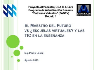 EL MAESTRO DEL FUTURO
VS ¿ESCUELAS VIRTUALES? Y LAS
TIC EN LA ENSEÑANZA
Ing. Pedro López
Agosto 2013
Proyecto Alma Mater, UNA C. L Lara
Programa de Actualización Docente
"Entornos Virtuales" (PADEV)
Módulo 1
 