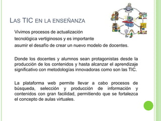 LAS TIC EN LA ENSEÑANZA
Vivimos procesos de actualización
tecnológica vertiginosos y es importante
asumir el desafío de crear un nuevo modelo de docentes.
Donde los docentes y alumnos sean protagonistas desde la
producción de los contenidos y hasta alcanzar el aprendizaje
significativo con metodologías innovadoras como son las TIC.
La plataforma web permite llevar a cabo procesos de
búsqueda, selección y producción de información y
contenidos con gran facilidad, permitiendo que se fortalezca
el concepto de aulas virtuales.
 