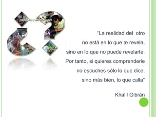 “La realidad del otro
no está en lo que te revela,
sino en lo que no puede revelarte.
Por tanto, si quieres comprenderle
no escuches sólo lo que dice,
sino más bien, lo que calla”
Khalil Gibrán
 