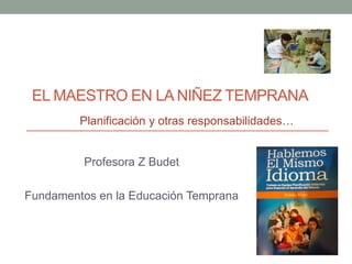 EL MAESTRO EN LA NIÑEZ TEMPRANA
         Planificación y otras responsabilidades…


         Profesora Z Budet

Fundamentos en la Educación Temprana
 