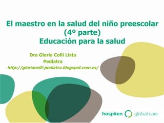 El maestro en la salud del niño preescolar
                (4º parte)
         Educación para la salud
          Dra Gloria Colli Lista
                Pediatra
http://gloriacolli-pediatra.blogspot.com.es/
 