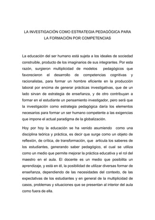 LA INVESTIGACIÓN COMO ESTRATEGIA PEDAGÓGICA PARA
               LA FORMACIÓN POR COMPETENCIAS



La educación del ser humano está sujeta a los ideales de sociedad
construible, producto de los imaginarios de sus integrantes. Por esta
razón, surgieron multiplicidad de modelos           pedagógicos que
favorecieron    el    desarrollo   de   competencias     cognitivas   y
racionalistas, para formar un hombre eficiente en la producción
laboral por encima de generar prácticas investigativas, que de un
lado sirvan de estrategia de enseñanza, y de otro contribuyan a
formar en el estudiante un pensamiento investigador, pero será que
la investigación como estrategia pedagógica daría los elementos
necesarios para formar un ser humano competente a las exigencias
que impone el actual paradigma de la globalización.

Hoy por hoy la educación se ha venido asumiendo             como una
disciplina teórica y práctica, es decir que surge como un objeto de
reflexión, de crítica, de transformación, que articula los saberes de
los estudiantes, generando saber pedagógico, el cual se utiliza
como un medio que permite mejorar la práctica educativa y el rol del
maestro en el aula. El docente es un medio que posibilita un
aprendizaje, y está en él, la posibilidad de utilizar diversas formar de
enseñanza, dependiendo de las necesidades del contexto, de las
expectativas de los estudiantes y en general de la multiplicidad de
casos, problemas y situaciones que se presentan al interior del aula
como fuera de ella.
 