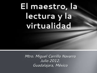 Mtro. Miguel Carrillo Navarro
Julio 2012.
Guadalajara, México
El maestro, la
lectura y la
virtualidad
 