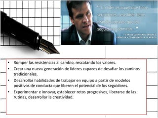 Romper las resistencias al cambio, rescatando los valores.Crear una nueva generación de lideres capaces de desafiar los caminos tradicionales.Desarrollar habilidades de trabajar en equipo a partir de modelos positivos de conducta que liberen el potencial de los seguidores.Experimentar e innovar, establecer retos progresivos, liberarse de las rutinas, desarrollar la creatividad.