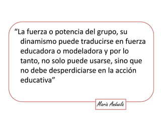 “La fuerza o potencia del grupo, su dinamismo puede traducirse en fuerza educadora o modeladora y por lo tanto, no solo puede usarse, sino que no debe desperdiciarse en la acción educativa”María Anduela