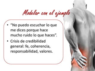 Modelar con el ejemplo“No puedo escuchar lo que me dices porque hace mucho ruido lo que haces”.Crisis de credibilidad general: fe, coherencia, responsabilidad, valores.