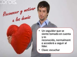 Reconocer y motivar a los demásUn seguidor que se siente tomado en cuenta y es reconocido, normalmente accederá a seguir al líder. Clave: escuchar