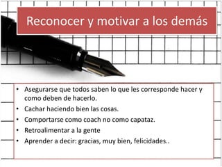 Reconocer y motivar a los demásAsegurarse que todos saben lo que les corresponde hacer y como deben de hacerlo.Cachar haciendo bien las cosas.Comportarse como coach no como capataz.Retroalimentar a la genteAprender a decir: gracias, muy bien, felicidades..