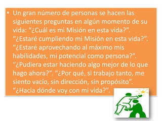 Un gran número de personas se hacen las siguientes preguntas en algún momento de su vida: “¿Cuál es mi Misión en esta vida?”. “¿Estaré cumpliendo mi Misión en esta vida?”. “¿Estaré aprovechando al máximo mis habilidades, mi potencial como persona?”. “¿Pudiera estar haciendo algo mejor de lo que hago ahora?”. “¿Por qué, si trabajo tanto, me siento vacío, sin dirección, sin propósito”. “¿Hacia dónde voy con mi vida?”. 