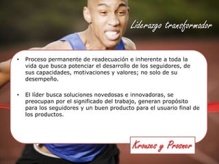 Liderazgo transformadorProceso permanente de readecuación e inherente a toda la vida que busca potenciar el desarrollo de los seguidores, de sus capacidades, motivaciones y valores; no solo de su desempeño.El líder busca soluciones novedosas e innovadoras, se preocupan por el significado del trabajo, generan propósito para los seguidores y un buen producto para el usuario final de los productos.Krouzes y Prosner