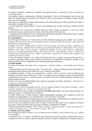 IGLESIA EVANGÉLICA BAUTISTA HOREB
SUPERINTENDENCIA DE ESCUELA DOMINICAL
   CAPACITACIÓN DE MAESTROS DE E.D



La palabra “parábolas” se traduce de “parabole” que significa: figura y comparación; indica colocando una
cosa al lado de otra.
Los ejemplos, figuras, comparaciones, símbolos, equivalentes y tipos, son herramientas muy valiosas que
deben ser utilizadas para la enseñanza de la Palabra de Dios ya que permiten al expositor explicar muchas
cosas con un solo ejemplo.
Este aspecto es confirmado científicamente porque se ha comprobado que los niños aprenden más, mejor y
más rápido con figuras. Por ejemplo:
a. En el Evangelio de Mateo capítulo 13 leemos varias parábolas que el Señor utilizó para enseñar del Reino
de Dios.
b. En Romanos 5:14, vemos cómo la Biblia indica que Adán es figura de Jesucristo, y por eso en Adán
encontramos muchas características de la vida y la obra de nuestro Señor Jesucristo.
c. También leemos en Hebreos 8:5 que el Tabernáculo construido por Moisés era únicamente figura o ejemplo
del Tabernáculo que le mostraron en los cielos (He. 9:23).
D. Con preguntas
En el Evangelio de Marcos 11:17 leemos cómo el Señor utilizaba las preguntas para enseñar: Y les enseñaba,
diciendo: ¿No está escrito: Mi casa será llamada casa de oración para todas las naciones? Más vosotros la
habéis hecho cueva de ladrones.
En Mateo 16:13 al 17, también leemos: Viniendo Jesús a la región de Cesarea de Filipo, preguntó a sus
discípulos, diciendo: ¿Quién dicen los hombres que es el Hijo del Hombre? 14 Ellos dijeron: Unos, Juan el
Bautista; otros, Elías; y otros, Jeremías, o alguno de los profetas. 15 El les dijo: Y vosotros, ¿quién decís
que soy yo? 16 Respondiendo Simón Pedro, dijo: Tú eres el Cristo, el Hijo del Dios viviente. 17 Entonces le
respondió Jesús: Bienaventurado eres, Simón, hijo de Jonás, porque no te lo reveló carne ni sangre, sino
mi Padre que está en los cielos.
Es muy útil plantear preguntas a los oyentes respecto del tema que se expone, porque permite que ellos se
involucren, participen, presten mayor atención, se interesen en comprender la enseñanza; también es una
forma de medir el nivel de comprensión de la enseñanza que tienen las personas.
E. Siendo humilde
En Lucas 4:31 leemos: Descendió Jesús a Capernaum, ciudad de Galilea; y les enseñaba en los días de
reposo.
a. El primero punto está en la frase que indica “descendió Jesús”, porque nos habla que quien enseña debe ser
humilde para tener presente que la Palabra no es de sí mismo sino del Señor.
b. Capernaum significa “Campo de arrepentimiento y ciudad o valle de consuelo”. Esto nos habla de que
debemos ser como la boca de Dios (Jer. 15:19), y en consecuencia la enseñanza será una vía que producirá
arrepentimiento en los que no viven de acuerdo a lo que Dios les pide, y también producirá consuelo en los
que han estado sufriendo.
En Juan 7:16 vemos la humildad Señor Jesús cuando les respondió a los judíos diciéndoles: “Mi doctrina no
es mía, sino de aquel que me envió.”
F. Repitiendo la enseñanza
En Marcos 10:1, leemos Levantándose de allí, vino a la región de Judea y al otro lado del Jordán; y volvió
el pueblo a juntarse a él, y de nuevo les enseñaba como solía.
 En la parte final del verso se indica “y de nuevo les enseñaba como solía.”. Uno de los aspectos del que nos
habla este pasaje es la “repetición de la enseñanza”.
La Biblia muestra que el Señor Jesucristo repetía determinadas enseñanzas para asegurarse de que sus
discípulos la comprenderían y no la olvidarían (Mt. 17:22; 20:18; 26:2, 24, 45-46).
Es necesaria la repetición de la enseñanza para que sea comprendida y memorizada por las personas. Esto es
un seguro para que los oyentes no sean engañados por doctrinas extrañas.
Por eso vemos en la Biblia que cuatro veces se repite la vida de su Hijo Jesús en los evangelios, de manera
que vemos el interés del Señor para que sus hijos aprendan y comprendan su Palabra.
También el apóstol Pablo indicaba: “Por lo demás, hermanos, gozaos en el Señor. A mí no me es molesto el
escribiros las mismas cosas, y para vosotros es seguro.” (Fil. 3:1).
G. Estando en la Casa de Dios
En el Evangelio de Juan 8:2 leemos “Y por la mañana volvió al Templo, y todo el pueblo vino a él; y sentado
él, les enseñaba
La expresión “volvió al Templo” nos habla de que la persona que enseña o predica la Palabra debe estar en
comunión con Dios en oración, alabanza, adoración, la lectura, estudio o meditación de la Palabra; porque es
 