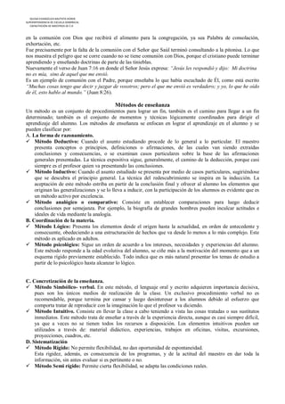 IGLESIA EVANGÉLICA BAUTISTA HOREB
SUPERINTENDENCIA DE ESCUELA DOMINICAL
   CAPACITACIÓN DE MAESTROS DE E.D



en la comunión con Dios que recibirá el alimento para la congregación, ya sea Palabra de consolación,
exhortación, etc.
Fue precisamente por la falta de la comunión con el Señor que Saúl terminó consultando a la pitonisa. Lo que
nos muestra el peligro que se corre cuando no se tiene comunión con Dios, porque el cristiano puede terminar
aprendiendo y enseñando doctrinas de parte de las tinieblas.
Nuevamente el verso de Juan 7:16 en donde el Señor Jesús expresa: “Jesús les respondió y dijo: Mi doctrina
no es mía, sino de aquel que me envió.
Es un ejemplo de comunión con el Padre, porque enseñaba lo que había escuchado de Él, como está escrito
“Muchas cosas tengo que decir y juzgar de vosotros; pero el que me envió es verdadero; y yo, lo que he oído
de él, esto hablo al mundo.” (Juan 8:26).

                                           Métodos de enseñanza
Un método es un conjunto de procedimientos para lograr un fin, también es el camino para llegar a un fin
determinado; también es el conjunto de momentos y técnicas lógicamente coordinados para dirigir el
aprendizaje del alumno. Los métodos de enseñanza se enfocan en lograr el aprendizaje en el alumno y se
pueden clasificar por:
A. La forma de razonamiento.
 Método Deductivo: Cuando el asunto estudiando procede de lo general a lo particular. El maestro
    presenta conceptos o principios, definiciones o afirmaciones, de las cuales van siendo extraídas
    conclusiones y consecuencias, o se examinan casos particulares sobre la base de las afirmaciones
    generales presentadas. La técnica expositiva sigue, generalmente, el camino de la deducción, porque casi
    siempre es el profesor quien va presentando las conclusiones.
 Método Inductivo: Cuando el asunto estudiado se presenta por medio de casos particulares, sugiriéndose
    que se descubra el principio general. La técnica del redescubrimiento se inspira en la inducción. La
    aceptación de este método estriba en partir de la conclusión final y ofrecer al alumno los elementos que
    originan las generalizaciones y se lo lleva a inducir, con la participación de los alumnos es evidente que es
    un método activo por excelencia.
 Método analógico o comparativo: Consiste en establecer comparaciones para luego deducir
    conclusiones por semejanza. Por ejemplo, la biografía de grandes hombres pueden inculcar actitudes e
    ideales de vida mediante la analogía.
B. Coordinación de la materia.
 Método Lógico: Presenta los elementos desde el origen hasta la actualidad, en orden de antecedente y
    consecuente, obedeciendo a una estructuración de hechos que va desde lo menos a lo más complejo. Este
    método es aplicado en adultos.
 Método psicológico: Sigue un orden de acuerdo a los intereses, necesidades y experiencias del alumno.
    Este método responde a la edad evolutiva del alumno, se ciñe más a la motivación del momento que a un
    esquema rígido previamente establecido. Todo indica que es más natural presentar los temas de estudio a
    partir de lo psicológico hasta alcanzar lo lógico.


C. Concretización de la enseñanza.
 Método Simbólico- verbal. En este método, el lenguaje oral y escrito adquieren importancia decisiva,
    pues son los únicos medios de realización de la clase. Un exclusivo procedimiento verbal no es
    recomendable, porque termina por cansar y luego desinteresar a los alumnos debido al esfuerzo que
    comporta tratar de reproducir con la imaginación lo que el profesor va diciendo.
 Método Intuitivo. Consiste en llevar la clase a cabo teniendo a vista las cosas tratadas o sus sustitutos
    inmediatos. Este método trata de enseñar a través de la experiencia directa, aunque es casi siempre difícil,
    ya que a veces no se tienen todos los recursos a disposición. Los elementos intuitivos pueden ser
    utilizados a través de: material didáctico, experiencias, trabajos en oficinas, visitas, excursiones,
    proyecciones, cuadros, etc.
D. Sistematización
 Método Rígido: No permite flexibilidad, no dan oportunidad de espontaneidad.
    Esta rigidez, además, es consecuencia de los programas, y de la actitud del maestro en dar toda la
    información, sin antes evaluar si es pertinente o no.
 Método Semi rígido: Permite cierta flexibilidad, se adapta las condiciones reales.
 