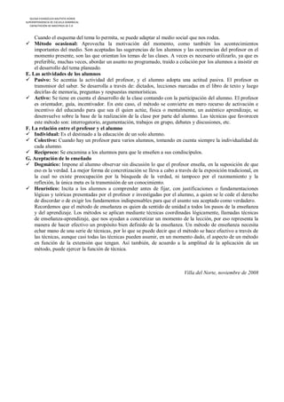 IGLESIA EVANGÉLICA BAUTISTA HOREB
SUPERINTENDENCIA DE ESCUELA DOMINICAL
   CAPACITACIÓN DE MAESTROS DE E.D



    Cuando el esquema del tema lo permita, se puede adaptar al medio social que nos rodea.
 Método ocasional: Aprovecha la motivación del momento, como también los acontecimientos
    importantes del medio. Son aceptadas las sugerencias de los alumnos y las ocurrencias del profesor en el
    momento presente, son las que orientan los temas de las clases. A veces es necesario utilizarlo, ya que es
    preferible, muchas veces, abordar un asunto no programado, traído a colación por los alumnos a insistir en
    el desarrollo del tema planeado.
E. Las actividades de los alumnos
 Pasivo: Se acentúa la actividad del profesor, y el alumno adopta una actitud pasiva. El profesor es
    transmisor del saber. Se desarrolla a través de: dictados, lecciones marcadas en el libro de texto y luego
    decirlas de memoria, preguntas y respuestas memorísticas.
 Activo: Se tiene en cuenta el desarrollo de la clase contando con la participación del alumno. El profesor
    es orientador, guía, incentivador. En este caso, el método se convierte en mero recurso de activación e
    incentivo del educando para que sea él quien actúe, física o mentalmente, un auténtico aprendizaje, se
    desenvuelve sobre la base de la realización de la clase por parte del alumno. Las técnicas que favorecen
    este método son: interrogatorio, argumentación, trabajos en grupo, debates y discusiones, etc.
F. La relación entre el profesor y el alumno
 Individual: Es el destinado a la educación de un solo alumno.
 Colectivo: Cuando hay un profesor para varios alumnos, tomando en cuenta siempre la individualidad de
    cada alumno.
 Recíproco: Se encamina a los alumnos para que le enseñen a sus condiscípulos.
G. Aceptación de lo enseñado
 Dogmático: Impone al alumno observar sin discusión lo que el profesor enseña, en la suposición de que
    eso es la verdad. La mejor forma de concretización se lleva a cabo a través de la exposición tradicional, en
    la cual no existe preocupación por la búsqueda de la verdad, ni tampoco por el razonamiento y la
    reflexión, la única meta es la transmisión de un conocimiento.
 Heurístico: Incita a los alumnos a comprender antes de fijar, con justificaciones o fundamentaciones
    lógicas y teóricas presentadas por el profesor e investigadas por el alumno, a quien se le cede el derecho
    de discordar o de exigir los fundamentos indispensables para que el asunto sea aceptado como verdadero.
    Recordemos que el método de enseñanza es quien da sentido de unidad a todos los pasos de la enseñanza
    y del aprendizaje. Los métodos se aplican mediante técnicas coordinadas lógicamente, llamadas técnicas
    de enseñanza-aprendizaje, que nos ayudan a concretizar un momento de la lección, por eso representa la
    manera de hacer efectivo un propósito bien definido de la enseñanza. Un método de enseñanza necesita
    echar mano de una serie de técnicas, por lo que se puede decir que el método se hace efectivo a través de
    las técnicas, aunque casi todas las técnicas pueden asumir, en un momento dado, el aspecto de un método
    en función de la extensión que tengan. Así también, de acuerdo a la amplitud de la aplicación de un
    método, puede ejercer la función de técnica.



                                                                            Villa del Norte, noviembre de 2008
 
