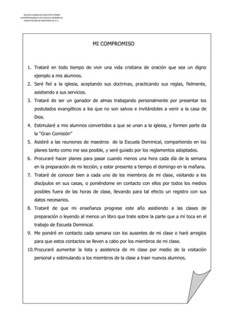 IGLESIA EVANGÉLICA BAUTISTA HOREB
SUPERINTENDENCIA DE ESCUELA DOMINICAL
   CAPACITACIÓN DE MAESTROS DE E.D




                                          MI COMPROMISO



      1. Trataré en todo tiempo de vivir una vida cristiana de oración que sea un digno
            ejemplo a mis alumnos.
      2. Seré fiel a la iglesia, aceptando sus doctrinas, practicando sus reglas, fielmente,
            asistiendo a sus servicios.
      3. Trataré de ser un ganador de almas trabajando personalmente por presentar los
            postulados evangélicos a los que no son salvos e invitándoles a venir a la casa de
            Dios.
      4. Estimularé a mis alumnos convertidos a que se unan a la iglesia, y formen parte da
            la “Gran Comisión”
      5. Asistiré a las reuniones de maestros de la Escuela Dominical, compartiendo en los
            planes tanto como me sea posible, y seré guiado por los reglamentos adoptados.
      6. Procuraré hacer planes para pasar cuando menos una hora cada día de la semana
            en la preparación de mi lección, y estar presente a tiempo el domingo en la mañana.
      7. Trataré de conocer bien a cada uno de los miembros de mi clase, visitando a los
            discípulos en sus casas, o poniéndome en contacto con ellos por todos los medios
            posibles fuera de las horas de clase, llevando para tal efecto un registro con sus
            datos necesarios.
      8. Trataré de que mi enseñanza progrese este año asistiendo a las clases de
            preparación o leyendo al menos un libro que trate sobre la parte que a mí toca en el
            trabajo de Escuela Dominical.
      9. Me pondré en contacto cada semana con los ausentes de mi clase o haré arreglos
            para que estos contactos se lleven a cabo por los miembros de mi clase.
      10. Procuraré aumentar la lista y asistencia de mi clase por medio de la visitación
            personal y estimulando a los miembros de la clase a traer nuevos alumnos.
 