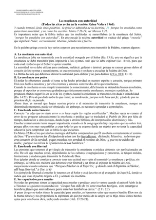 IGLESIA EVANGÉLICA BAUTISTA HOREB
SUPERINTENDENCIA DE ESCUELA DOMINICAL
   CAPACITACIÓN DE MAESTROS DE E.D



                                                La enseñanza con autoridad
                                  (Todas las citas están en la versión Reina Valera 1960)
Y cuando terminó Jesús estas palabras, la gente se admiraba de su doctrina; 29 porque les enseñaba como
quien tiene autoridad, y no como los escribas. Mateo 7:28-29; ver Marcos 1:22.
Es importante notar que la Biblia indica que las multitudes se maravillaban de la enseñanza del Señor,
“porque les enseñaba con autoridad”. En este pasaje la palabra autoridad se traduce del griego “exousía”
que significa: Poder, correctamente, libertad, jurisdicción y fuerza.

De la palabra griega exousía hay varios aspectos que necesitamos para transmitir la Palabra, veamos algunos:

A. La enseñanza con autoridad
La enseñanza debe ser transmitida con la autoridad otorgada por el Señor (Ro. 13:1); esto no significa que la
enseñanza se debe transmitir para imponerla a los oyentes, sino que se debe exponer (Lc. 11:46), para que
cada cual reciba lo que el Señor le quiere enseñar.
La autoridad no se debe utilizar para condenar, maldecir, golpear o destruir, porque se causan graves daños al
corazón de los oyentes y naturalmente, se crea resistencia y rechazo a escuchar la Palabra de Dios.
La Biblia declara que debemos utilizar la autoridad para edificar y no para destruir (2 Co. 10:8; 13:10)
B. La enseñanza con poder
El poder lo obtenemos cuando el tema se ha hecho prioridad en nuestro espíritu y corazón, porque primero
Dios nos habló a nosotros y por ello creemos y estamos convencidos de lo que enseñamos.
Cuando la enseñanza es una simple transmisión de conocimiento, difícilmente se obtendrán buenos resultados,
porque el expositor es como una grabadora que únicamente repite enseñanzas, mensajes o prédicas. Se
producen efectos negativos en la fe de los oyentes cuando la enseñanza se transmite con duda e incredulidad
(Ro. 14:23). Pero el que duda sobre lo que come, es condenado, porque no lo hace con fe; y todo lo que no
proviene de fe, es pecado.
Ahora bien, es normal que hayan nervios previo o al momento de transmitir la enseñanza, aunque en
determinado momento, puede ser obstáculo; sin embargo, es necesario aprender a controlarlos.
C. Enseñando correctamente
Correcto “es algo que no tiene error o se hace según las reglas establecidas”. Muchas veces se comete el
error de no preparar adecuadamente la enseñanza o prédica que se trasladará al Pueblo de Dios por falta de
tiempo, dedicación u otras razones, dando lugar a errores bíblicos, de interpretación, doctrinales y más.
Enseñar correctamente toma mayor importancia cuando en la congregación hay creyentes que no saben leer,
porque ellos son muy susceptibles a creer todo lo que se expone desde un púlpito por no tener la capacidad
educativa para comprobar con la Biblia lo que escuchan.
En Mateo 22:16 se lee que aún los enemigos del Señor comprendían que Él enseñaba correctamente el camino
de Dios: “Y le enviaron los discípulos de ellos con los herodianos, diciendo: Maestro, sabemos que
eres amante de la verdad, y que enseñas con verdad el camino de Dios, y que no te cuidas de
nadie, porque no miras la apariencia de los hombres.”
D. Enseñando con libertad
Las personas que tenemos el privilegio de transmitir la enseñanza o prédica debemos ser perfeccionados en
ello. De allí que muchas veces, dependiendo de las culturas, congregaciones y caracteres, se tengan moldes,
limitaciones o ataduras para transmitir la Palabra de Dios.
Hay iglesias donde se considera correcto tener una actitud muy seria al transmitir la enseñanza o prédica; sin
embargo, la Biblia nos muestra que debemos tener libertad y ser libres al exponer la Palabra de Dios,
mayormente cuando sabemos que “Porque el Señor es el Espíritu; y donde está el Espíritu del Señor,
allí hay libertad.” 2 Cor. 3:17
Un ejemplo de libertad al enseñar lo tenemos en el Señor y está descrito en el evangelio de Juan 8:2, donde se
indica que todo el pueblo llegaba a Él, y sentado les enseñaba.
E. Ser capacitados para enseñar
No todas las personas tienen la capacidad para enseñar o predicar; esto lo vemos cuando el apóstol Pablo le da
a Timoteo la siguiente recomendación: “Lo que has oído de mí ante muchos testigos, esto encarga a
hombres fieles que sean idóneos para enseñar también a otros.” (2 Ti. 2:2).
A pesar de que no todos tienen la capacidad para enseñar, es hermosos saber que nuestro bendito Dios nos da
la buena noticia y nos proporciona la esperanza de que por medio de la sangre de su Hijo Jesús somos hechos
aptos para toda buena obra, incluyendo enseñar (Heb. 13:20-21).
 