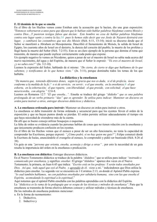 IGLESIA EVANGÉLICA BAUTISTA HOREB
SUPERINTENDENCIA DE ESCUELA DOMINICAL
   CAPACITACIÓN DE MAESTROS DE E.D




F. El dominio de lo que se enseña
En el libro de los Hechos vemos como Esteban ante la acusación que le hacían, dio una gran exposición:
"Entonces sobornaron a unos para que dijesen que le habían oído hablar palabras blasfemas contra Moisés y
contra Dios…Y pusieron testigos falsos que decían: Este hombre no cesa de hablar palabras blasfemas
contra este lugar santo y contra la ley;14 pues le hemos oído decir que ese Jesús de Nazaret destruirá este
lugar, y cambiará las costumbres que nos dio Moisés (Hch. 6:11, 13-14); inició su discurso desde que el
Señor se manifestó a Abraham en Mesopotamia. Describió el llamamiento de Moisés, la salida de Israel de
Egipto, los cuarenta años de Israel en el desierto, la dureza del corazón del pueblo, la muerte de los profetas y
llegó hasta la muerte del Señor (Hch. 7:2-53). Este es un claro ejemplo de la persona que domina el tema que
transmite, de manera que puede explicar correctamente cada punto que expone.
Un ejemplo negativo lo vemos en Nicodemo, quien a pesar de ser el maestro de Israel no sabía nada acerca del
nuevo nacimiento, del agua y del Espíritu, de manera que el Señor le expresó: “Tú eres el maestro de Israel,
¿y no sabes esto?” (Jn. 3:2-10).
Leemos la expresión del Señor, hablando de sí mismo: “De cierto, de cierto te digo que hablamos de lo que
sabemos; y testificamos de lo que hemos visto.” (Jn. 3:11), porque dominaba todos los temas de los que
hablaba.
                                        La didáctica y la enseñanza
“De manera que, teniendo diferentes dones, según la gracia que nos es dada, si el de profecía, úsese
conforme a la medida de la fe;7 o si de servicio, en servir; o el que enseña, en la enseñanza;8 el que
exhorta, en la exhortación; el que reparte, con liberalidad; el que preside, con solicitud; el que hace
misericordia, con alegría.” 12:6-8.
Leemos en Romanos 12:7 “El que enseña...”. Enseña se traduce del griego “didásko” que es una palabra
prolongada de un verbo primario “dao” que es aprender. Se utiliza para indicar: Mantener un discurso en
orden para instruir a otros, entregar discursos didácticos y didáctica.

A. La enseñanza ordenada para instruir: Mantener un discurso en orden para instruir a otros.
La enseñanza se debe transmitir de forma ordenada y secuencial para que los oyentes lleven el orden de la
exposición y que no hayan puntos donde se pierdan. El orden permite utilizar adecuadamente el tiempo sin
que haya necesidad de extenderse más de la cuenta.
De allí que es bueno consejo utilizar bosquejos o esquemas.
La falta de orden se evidencia cuando las personas hablan de cosas que no tienen relación con la enseñanza y
que únicamente producen confusión en los oyentes.
En el libro de los Hechos vemos que el eunuco a pesar de ser un alto funcionario, no tenía la capacidad de
comprender las Escrituras, porque expresó: “¿Cómo podré, si no hay quien me guie?”; Felipe comenzó desde
la Escritura de Isaías, anunciándole el evangelio al eunuco, lo comprendió y pidió ser bautizado (Hch. 8:26 al
38).
Un guía es una “persona que orienta, enseña, aconseja y dirige a otras” , por esto la necesidad de un guía
resalta la importancia del orden en la enseñanza o predicación.

B. La enseñanza con didáctica: Entregar discursos didácticos.
En el Nuevo Testamento didáctica se traduce de la palabra “didaktos” que se utiliza para indicar “instruido o
comunicado por enseñanza, y significa: enseñar. El griego “didaktos” aparece dos veces en el Nuevo
Testamento; la primera, en Juan 6:45 que indica: “Escrito está en los profetas: Y serán todos enseñados por
Dios. Así que, todo aquel que oyó al Padre, y aprendió de él, viene a mí.” indicándonos que Dios utiliza la
didáctica para enseñar. La segunda vez se encuentra en 1 Corintios 2:13, en donde el Apóstol Pablo expresa
“lo cual también hablamos, no con palabras enseñadas por sabiduría humana, sino con las que enseña el
Espíritu, acomodando lo espiritual a lo espiritual.”
Aquí notamos que el apóstol Pablo enseñaba con las palabras aprendidas con la didáctica del Espíritu.
La “didáctica es la rama de la pedagogía que se ocupa de las técnicas y métodos de enseñanza”. Para que la
enseñanza se transmita de forma efectiva debemos conocer y utilizar métodos y técnicas de enseñanza.
De los métodos de enseñanza podemos mencionar:
a. En la forma de razonamiento:
    1. Deductivo,
    2. Inductivo y
 