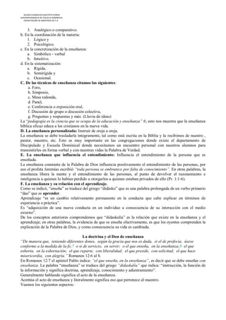 IGLESIA EVANGÉLICA BAUTISTA HOREB
SUPERINTENDENCIA DE ESCUELA DOMINICAL
   CAPACITACIÓN DE MAESTROS DE E.D



     3. Analógico o comparativo.
b. En la coordinación de la materia:
     1. Lógico y
     2. Psicológico.
c. En la concretización de la enseñanza:
     a. Simbólico - verbal
     b. Intuitivo.
d. En la sistematización:
     a. Rígida,
     b. Semirígida y
     c. Ocasional.
C. De las técnicas de enseñanza citamos las siguientes:
     a. Foro,
     b. Simposio,
     c. Mesa redonda,
     d. Panel,
     e. Conferencia o exposición oral,
     f. Discusión de grupo o discusión colectiva,
     g. Preguntas y respuestas y más. (Lluvia de ideas)
La “pedagogía es la ciencia que se ocupa de la educación y enseñanza” 6; esto nos muestra que la enseñanza
bíblica eficaz educa a los cristianos en la nueva vida.
D. La enseñanza personalizada: Instruir de oreja a oreja.
La enseñanza se debe trasladarla íntegramente, tal como está escrita en la Biblia y la recibimos de nuestro ,
pastor, maestro, etc. Esto es muy importante en las congregaciones donde existe el departamento de
Discipulado y Escuela Dominical donde necesitamos un encuentro personal con nuestros alumnos para
transmitirles en forma verbal y con nuestras vidas la Palabra de Verdad.
E. La enseñanza que influencia el entendimiento: Influencia el entendimiento de la persona que es
enseñada.
La enseñanza constante de la Palabra de Dios influencia positivamente el entendimiento de las personas, por
eso el profeta Jeremías escribió “toda persona se embrutece por falta de conocimiento”. En otras palabras, la
enseñanza libera la mente y el entendimiento de las personas, al punto de devolver el razonamiento e
inteligencia a quienes lo habían perdido u otorgarlos a quienes estaban privados de ello (Pr. 1:1-6).
F. La enseñanza y su relación con el aprendizaje.
Como se indicó, “enseña” se traduce del griego “didásko” que es una palabra prolongada de un verbo primario
“dao” que es aprender.
Aprendizaje “es un cambio relativamente permanente en la conducta que cabe explicar en términos de
experiencia o práctica”.
Es “adquisición de una nueva conducta en un individuo a consecuencia de su interacción con el medio
externo”.
De los conceptos anteriores comprendemos que “didaskalía” es la relación que existe en la enseñanza y el
aprendizaje; en otras palabras, la evidencia de que se enseña efectivamente, es que los oyentes comprenden la
explicación de la Palabra de Dios, y como consecuencia su vida es cambiada.

                                      La doctrina y el Don de enseñanza
“De manera que, teniendo diferentes dones, según la gracia que nos es dada, si el de profecía, úsese
conforme a la medida de la fe;7 o si de servicio, en servir; o el que enseña, en la enseñanza;8 el que
exhorta, en la exhortación; el que reparte, con liberalidad; el que preside, con solicitud; el que hace
misericordia, con alegría.” Romanos 12:6 al 8.
En Romanos 12:7 el apóstol Pablo indica: “el que enseña, en la enseñanza”, es decir que se debe enseñar con
enseñanza. La palabra “enseñanza” se traduce del griego “didaskalía” que indica: “instrucción, la función de
la información y significa doctrina, aprendizaje, conocimiento y adiestramiento”.
Generalmente hablando significa el acto de la enseñanza.
Acentúa el acto de enseñanza y literalmente significa eso que pertenece al maestro.
Veamos los siguientes aspectos:
 