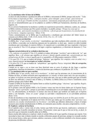 IGLESIA EVANGÉLICA BAUTISTA HOREB
SUPERINTENDENCIA DE ESCUELA DOMINICAL
   CAPACITACIÓN DE MAESTROS DE E.D




A. La enseñanza sobre la base de la Biblia
La base de toda enseñanza o predicación debe ser la Biblia y únicamente la Biblia, porque está escrito ” Toda
la Escritura es inspirada por Dios, y útil para enseñar, para redargüir, para corregir, para instruir en
justicia,17 a fin de que el hombre de Dios sea perfecto, enteramente preparado para toda buena obra”,
por eso es lamentablemente que en los púlpitos se cambié la Biblia por humanismo, doctrinas de hombres,
paganas, etc.
No es correcto fundamentar la enseñanza o prédica en experiencias personales, alabanzas, sueños, etc., porque
la Biblia contiene el mensaje que Dios quiere trasladar a su pueblo, porque “Porque las cosas que se
escribieron antes, para nuestra enseñanza se escribieron, a fin de que por la paciencia y la consolación de
las Escrituras, tengamos esperanza.” (Rom. 15:4).
Vemos constantemente en la Biblia que la predicación y enseñanza que provienen del Señor tienen su
cimiento en la Biblia (Hch. 13:49; 15:35; 16:32; 19:10; 3 Ts. 3:1; 1 P. 1:25)
B. La enseñanza con doctrina
La Biblia dice “el que enseña, en doctrina”, mostrándonos que toda enseñanza debe coincidir con lo escrito
en la Biblia y concordar con la doctrina expuesta por los apóstoles; es decir que, maestro no debe trasladar
enseñanzas que contradigan el contexto bíblico y lo expuesto por su autoridad, por muy inspirador o hermoso
que se escuche (1 Tim. 6:3-4), porque se da lugar a espíritus engañadores y a doctrinas de demonios (1 Tim.
4:1).
Algunas características de la verdadera doctrina son:
1. Es conforme a la piedad (1 Tim. 6:3); piedad se traduce del griego “eusebeia", que se deriva de “eu", que
significa: Bien, y de sebomai que significa ser devoto y denota aquella piedad que, caracterizada por una
actitud en pos de Dios, es hacer aquello que le es agradable a Él (Diccionario expositivo VINE).
2. Es sana (Tit. 2:1), que se traduce del griego ”hugiaino” que significa: Ser completo, estar en salud, vivo y
sano; figurativamente ser incorrupto en verdad o doctrina.
3. Es pura (Tit. 2:7), que se traduce de “adiaphthoia” que significa: Pureza, integridad, libre de corrupción,
mezcla o adulterios.
Cuando no se sigue o no se tiene una base doctrinal sana se corre el peligro de dar lugar a espíritus
engañadores, doctrinas de demonios y vientos de doctrinas que conducen a la perdición. (Ef. 4:14).
C. La enseñanza debe ser para enseñar
La Biblia dice“el que enseña, úselo en la enseñanza”; es decir que las personas con el conocimiento de la
Palabra de Dios, no deben utilizarlo para engrandecerse a sí mismo, ni hacer sentir mal a los que escuchan y
no saben, ni rivalizar con otras personas para ver quién sabe más; sino que se debe enseñar para que el Pueblo
de Dios sea edificado y conozca más al Señor y su Palabra. La Biblia utiliza en el Nuevo Testamento varias
palabras griegas para traducir don.
Cuando se habla de los dones del Espíritu Santo se utiliza la palabra griega “charisma” que significa: Regalo,
regalo gratuito, don de gracia.
En la primera carta del apóstol Pablo a los Corintios vemos una lista de dones dados por el Espíritu Santo,
llamados “dones espirituales” porque su actividad o manifestación es en actividades espirituales (1 Cor. 12:7-
10, 11); adicionalmente, en Romanos 12 leemos otra lista de dones que también son dados por el Espíritu
Santo y son llamados “dones de ayuda” porque su actividad o manifestación es en actividades prácticas
(Rom. 12:6).
El don de enseñanza es muy importante en la enseñanza porque nos habilita de parte de Dios para enseñar.
La enseñanza es importante en la Iglesia de Cristo. El texto que indica que los escribas eran “personas cuya
profesión era estudiar detalladamente las Escrituras”, nos habla que debemos dedicarnos y hacer el tiempo
necesario para estudiar detalladamente la Biblia, no solamente para enseñar, sino para comprenderla y vivirla.
D. Explicar y aclarar la Escritura
En el capítulo ocho y versos siete al ocho, leemos que hubo levitas que leyeron, explicaron y aclararon el
sentido para que el pueblo entendiera la lectura. Nuevamente vemos que lo que se leía era la ley, es decir, la
base de lo que se transmite al pueblo debe ser la Biblia.
Quien enseña debe dedicarse a explicar y darle el sentido bíblico de lo que significa el pasaje que expone. Esta
necesidad se hace más evidente cuando se enseña a diferentes grupos de personas, porque no se puede enseñar
de la misma forma a niños que a jóvenes, adultos o ancianos, y aún es diferente enseñarle a los mismos grupos
de personas de diferentes culturas.
 