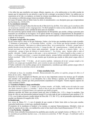 IGLESIA EVANGÉLICA BAUTISTA HOREB
SUPERINTENDENCIA DE ESCUELA DOMINICAL
   CAPACITACIÓN DE MAESTROS DE E.D



A los niños hay que enseñarles con juegos, dibujos, juguetes, etc., a los adolescentes se les debe enseñar de
manera que la exposición les sea atractiva y que los rete a entregar su juventud al Señor. Los adultos por su
experiencia en la vida y su madurez, no tienen las mismas necesidades que los jóvenes, y la forma de enseñar
a los ancianos es diferente porque tienen necesidades diferentes.
En Lucas 24 leemos cómo el Señor Jesús les abrió el entendimiento a sus discípulos para que comprendieran
las Escrituras (Lc. 24:44 al 45).
E. La enseñanza constante
En Esdras 8:18 se lee que Esdras leía día tras día el libro de la Ley de Dios. Esto indica que la enseñanza debe
ser un proceso constante en las congregaciones. Un fácil ejemplo lo vemos en las escuelas, donde el alumno
debe asistir diariamente, cierta cantidad de horas para ser enseñado.
Por esta razón hay Iglesias donde existe el departamento de Discipulado, que enseña y delega a personas para
transmitir esa enseñanza en los hogares. En la Iglesia donde me congrego el departamento de discipulado se
reúne los días martes y se enseñan los temas expuestos por nuestro apóstol y ellos lo transmiten los días jueves
o sábado en los hogares.
F. No poner cargas sobre los oyentes
En los versos nueve a doce se lee que Nehemías, Esdras y los levitas que enseñaban decían a todo el pueblo:
“Y Nehemías el gobernador, y el sacerdote Esdras, escriba, y los levitas que hacían entender al pueblo,
dijeron a todo el pueblo: Día santo es a Jehová nuestro Dios; no os entristezcáis, ni lloréis; porque todo el
pueblo lloraba oyendo las palabras de la ley.10 Luego les dijo: Id, comed grosuras, y bebed vino dulce, y
enviad porciones a los que no tienen nada preparado; porque día santo es a nuestro Señor; no os
entristezcáis, porque el gozo de Jehová es vuestra fuerza.11 Los levitas, pues, hacían callar a todo el
pueblo, diciendo: Callad, porque es día santo, y no os entristezcáis.12 Y todo el pueblo se fue a comer y a
beber, y a obsequiar porciones, y a gozar de grande alegría, porque habían entendido las palabras que les
habían enseñado.” (Neh. 8:9-12). Lo que muestra que la persona que enseña no debe poner cargas sobre el
pueblo.
Leemos en Lucas 11:46 : “Y él dijo: ¡Ay de vosotros también, intérpretes de la ley! porque cargáis a los
hombres con cargas que no pueden llevar, pero vosotros ni aun con un dedo las tocáis”.
El Señor confrontó a los escribas porque con la interpretación y enseñanza que daban, ponían cargas sobre el
pueblo que ellos no se atrevían a mover con un dedo.

                                           Cómo enseñaba Jesús
Y abriendo su boca, les enseñaba diciendo: Bienaventurados los pobres en espíritu; porque de ellos es el
Reino de los cielos... Mateo 5:2-3.
Jesucristo es el mayor ejemplo de Maestro, por eso es muy importante conocer las técnicas que Él utilizaba
para enseñar a las multitudes y a sus discípulos; fue a estos últimos a quienes, por la Palabra, modificó e
impactó sus vidas, al punto que ellos posteriormente expandieron el Evangelio. Veamos algunos aspectos de
cómo enseñaba el Señor:
A. Viviendo la Palabra y luego enseñándola
En el libro de los Hechos 1:1- 2, leemos: En el primer tratado, oh Teófilo, hablé acerca de todas las cosas
que Jesús comenzó a hacer y a enseñar,2 hasta el día en que fue recibido arriba, después de haber dado
mandamientos por el Espíritu Santo a los apóstoles que había escogido;
Debemos aprender del Señor que primero ponía por obra la Palabra (Jer. 1:12), y luego la enseñaba. Esta
forma de vida era una herramienta poderosa porque El no tenía nada de qué avergonzarse para predicar (2 Ti.
2:15), y eso le daba solvencia y poder delante de Dios (Mt. 17:5; Mr. 9:7), y de las potestades espirituales para
enseñar con libertad el Evangelio (Mt. 8:29).
B. Bendiciendo
Los versos de Mateo 5:2 - 3, son el ejemplo de que cuando el Señor Jesús abría su boca para enseñar,
expresaba bendiciones, es decir que, enseñando bendecía.
El propósito de la enseñanza es bendecir a los oyentes, es expresar bienaventuranzas, felicidad y éxito en
todos los aspectos de su vida, y no maldecirlos como lo hizo Jacob sobre Israel (Deuteronomio 27:13 -26.)
C. Con Parábolas - Ejemplos
El Señor Jesús utilizaba frecuentemente las parábolas para enseñar, por ejemplo leemos en Marcos -4:2- 3, Y
les enseñaba por parábolas muchas cosas, y les decía en su doctrina: 3 Oíd: He aquí, el sembrador salió a
sembrar;
 