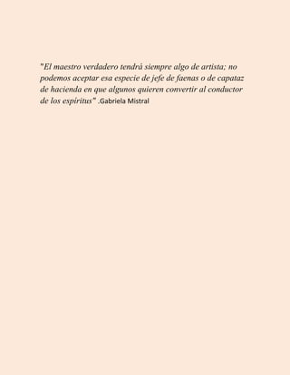 "El maestro verdadero tendrá siempre algo de artista; no
podemos aceptar esa especie de jefe de faenas o de capataz
de hacienda en que algunos quieren convertir al conductor
de los espíritus" .Gabriela Mistral
 