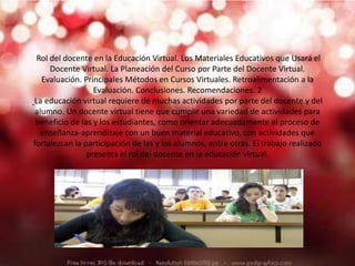 Rol del docente en la Educación Virtual. Los Materiales Educativos que Usará el
Docente Virtual. La Planeación del Curso por Parte del Docente Virtual.
Evaluación. Principales Métodos en Cursos Virtuales. Retroalimentación a la
Evaluación. Conclusiones. Recomendaciones. 2
La educación virtual requiere de muchas actividades por parte del docente y del
alumno. Un docente virtual tiene que cumplir una variedad de actividades para
beneficio de las y los estudiantes, como orientar adecuadamente el proceso de
enseñanza-aprendizaje con un buen material educativo, con actividades que
fortalezcan la participación de las y los alumnos, entre otras. El trabajo realizado
presenta el rol del docente en la educación virtual.
 