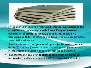 • En los últimos años se han realizado diferentes investigaciones con
el objetivo de conocer el grado de formación que tienen los
docentes en el uso de las Tecnologías de la Información y la
Comunicación (TIC) y el grado en que transfieren este conocimiento
a su práctica educativa.
• -Los docentes muestran gran interés por estar formados en el uso
de las TIC. Los más jóvenes se muestran más preocupados por su
incorporación, utilización y formación, que los de más edad.
• -Los docentes se muestran cautelosos ante el uso de las nuevas
tecnologías, debido a que se autoevalúan como no capacitados.
 