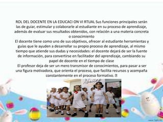 ROL DEL DOCENTE EN LA EDUCACI ON VI RTUAL Sus funciones principales serán
las de guiar, estimular y colaborarle al estudiante en su proceso de aprendizaje,
además de evaluar sus resultados obtenidos, con relación a una materia concreta
o conocimiento
El docente tiene como uno de sus objetivos, ofrecer al estudiante herramientas y
guías que le ayuden a desarrollar su propio proceso de aprendizaje, al mismo
tiempo que atiende sus dudas y necesidades: el docente dejará de ser la fuente
de información, para convertirse en facilitador del aprendizaje, cambiando su
papel de docente en el tiempo de clase
El profesor deja de ser un mero transmisor de conocimientos, para pasar a ser
una figura motivadora, que orienta el proceso, que facilita recursos y acompaña
constantemente en el proceso formativo.
 