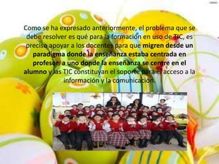 Como se ha expresado anteriormente, el problema que se
debe resolver es qué para la formación en uso de TIC, es
preciso apoyar a los docentes para que migren desde un
paradigma donde la enseñanza estaba centrada en
profesor, a uno donde la enseñanza se centre en el
alumno y las TIC constituyan el soporte para el acceso a la
información y la comunicación.
 