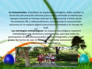 -La comunicación: el profesor, en espacios tecnológicos, debe cambiar su
forma de comunicación síncrona (cara a cara y teniendo al interlocutor
siempre presente en tiempo real) por la comunicación a través de las
herramientas IRC y videoconferencia, incorporando la comunicación
asíncrona en un espacio digital (comunicación mediada y en tiempo no
real).
-Las estrategias metodológicas: los espacios tecnológicos requieren
metodologías más dinámicas y participativas, para que todos los
participantes en del proceso puedan sentirse integrantes y miembros del
grupo. No hemos de caer en procesos regentados exclusivamente por los
requerimientos tecnológicos.
 