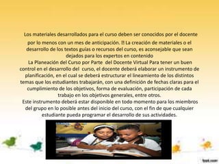 Los materiales desarrollados para el curso deben ser conocidos por el docente
por lo menos con un mes de anticipación. La creación de materiales o el
desarrollo de los textos guías o recursos del curso, es aconsejable que sean
dejados para los expertos en contenido
La Planeación del Curso por Parte del Docente Virtual Para tener un buen
control en el desarrollo del curso, el docente deberá elaborar un instrumento de
planificación, en el cual se deberá estructurar el lineamiento de los distintos
temas que los estudiantes trabajarán, con una definición de fechas claras para el
cumplimiento de los objetivos, forma de evaluación, participación de cada
trabajo en los objetivos generales, entre otros.
Este instrumento deberá estar disponible en todo momento para los miembros
del grupo en lo posible antes del inicio del curso, con el fin de que cualquier
estudiante pueda programar el desarrollo de sus actividades.
 