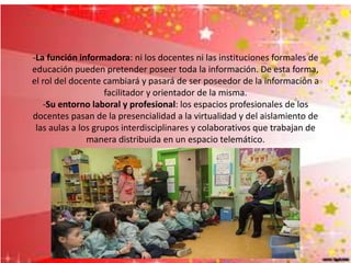 -La función informadora: ni los docentes ni las instituciones formales de
educación pueden pretender poseer toda la información. De esta forma,
el rol del docente cambiará y pasará de ser poseedor de la información a
facilitador y orientador de la misma.
-Su entorno laboral y profesional: los espacios profesionales de los
docentes pasan de la presencialidad a la virtualidad y del aislamiento de
las aulas a los grupos interdisciplinares y colaborativos que trabajan de
manera distribuida en un espacio telemático.
 