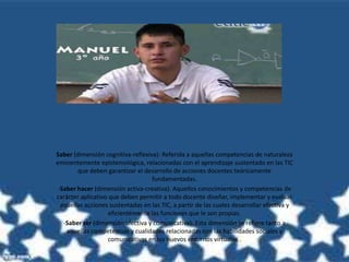Saber (dimensión cognitiva-reflexiva): Referida a aquellas competencias de naturaleza
eminentemente epistemológica, relacionadas con el aprendizaje sustentado en las TIC
que deben garantizar el desarrollo de acciones docentes teóricamente
fundamentadas.
-Saber hacer (dimensión activa-creativa): Aquellos conocimientos y competencias de
carácter aplicativo que deben permitir a todo docente diseñar, implementar y evaluar
aquellas acciones sustentadas en las TIC, a partir de las cuales desarrollar efectiva y
eficientemente las funciones que le son propias.
-Saber ser (dimensión afectiva y comunicativa): Esta dimensión se refiere tanto a
aquellas competencias y cualidades relacionadas con las habilidades sociales y
comunicativas en los nuevos entornos virtuales .
 