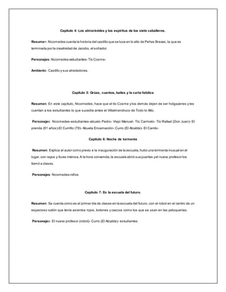 Capítulo 4: Los almorávides y los espíritus de los siete caballeros.
Resumen: Nicomedes cuenta la historia del castillo que se luce en lo alto de Peñas Bravas, la que es
terminada por la creatividad de Jacobo, el soñador.
Personajes: Nicomedes-estudiantes- Tío Cosme-
Ambiente: Castillo y sus alrededores.
Capítulo 5: Grúas, cuentos, bailes y la carta fatídica
Resumen: En este capítulo, Nicomedes, hace que el tío Cosme y los demás dejen de ser holgazanes y les
cuentan a los estudiantes lo que sucedía antes el Villalmendruco de Todo lo Alto.
Personajes: Nicomedes-estudiantes-abuelo Pedro- Viejo Manuel- Tío Carmelo- Tío Rafael (Don Juan)- El
prenda (81 años)-El Currillo (79)- Abuela Encarnación- Curro (El Alcalde)- El Canito-
Capítulo 6: Noche de tormenta
Resumen: Explica el autor como previo a la inauguración de la escuela,hubo una tormenta inusual en el
lugar,con rayos y lluvia intensa.A la hora convenida,la escuela abrió sus puertas yel nuevo profesor los
llamó a clases.
Personajes: Nicomedes-niños
Capítulo 7: En la escuela del futuro.
Resumen: Se cuenta como es el primer día de clases en la escuela del futuro, con el robot en el centro de un
espacioso salón que tenía asientos rojos, botones y cascos como los que se usan en las peluquerías.
Personajes: El nuevo profesor (robot)- Curro (El Alcalde)- estudiantes
 