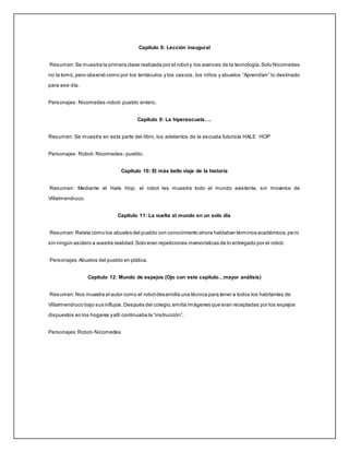 Capítulo 8: Lección inaugural
Resumen:Se muestra la primera clase realizada por el roboty los avances de la tecnología.Solo Nicomedes
no la tomó, pero observó como por los tentáculos y los cascos, los niños y abuelos “Aprendían” lo destinado
para ese día.
Personajes: Nicomedes-robot- pueblo entero.
Capítulo 9: La hiperescuela….
Resumen: Se muestra en esta parte del libro, los adelantos de la escuela futurista HALE HOP
Personajes: Robot- Nicomedes- pueblo.
Capítulo 10: El más bello viaje de la historia
Resumen: Mediante el Hale Hop, el robot les muestra todo el mundo existente, sin moverse de
Villalmendruco.
Capítulo 11: La vuelta al mundo en un solo día
Resumen:Relata cómo los abuelos del pueblo con conocimiento ahora hablaban términos académicos,pe ro
sin ningún asidero a vuestra realidad.Solo eran repeticiones memorísticas de lo entregado por el robot.
Personajes:Abuelos del pueblo en plática.
Capítulo 12: Mundo de espejos (Ojo con este capítulo…mayor análisis)
Resumen:Nos muestra el autor como el robotdesarrolla una técnica para tener a todos los habitantes de
Villalmendruco bajo sus influjos.Después del colegio,emitía imágenes que eran receptadas por los espejos
dispuestos en los hogares yallí continuaba la “instrucción”.
Personajes:Robot- Nicomedes
 
