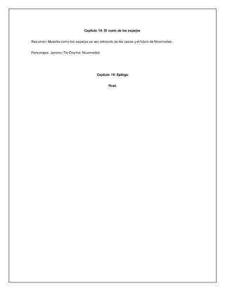 Capítulo 18: El vuelo de los espejos
Resumen: Muestra como los espejos se van retirando de las casas y el futuro de Nicomedes.
Personajes: Jacono- Tío Cosme- Nicomedes
Capítulo 19: Epílogo
Final.
 